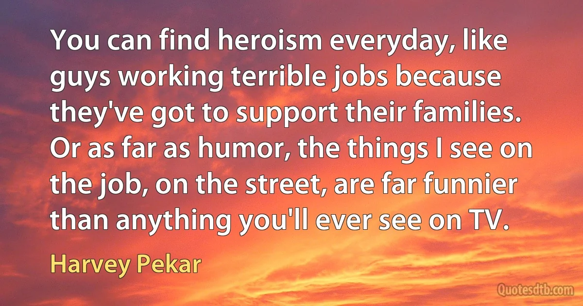 You can find heroism everyday, like guys working terrible jobs because they've got to support their families. Or as far as humor, the things I see on the job, on the street, are far funnier than anything you'll ever see on TV. (Harvey Pekar)