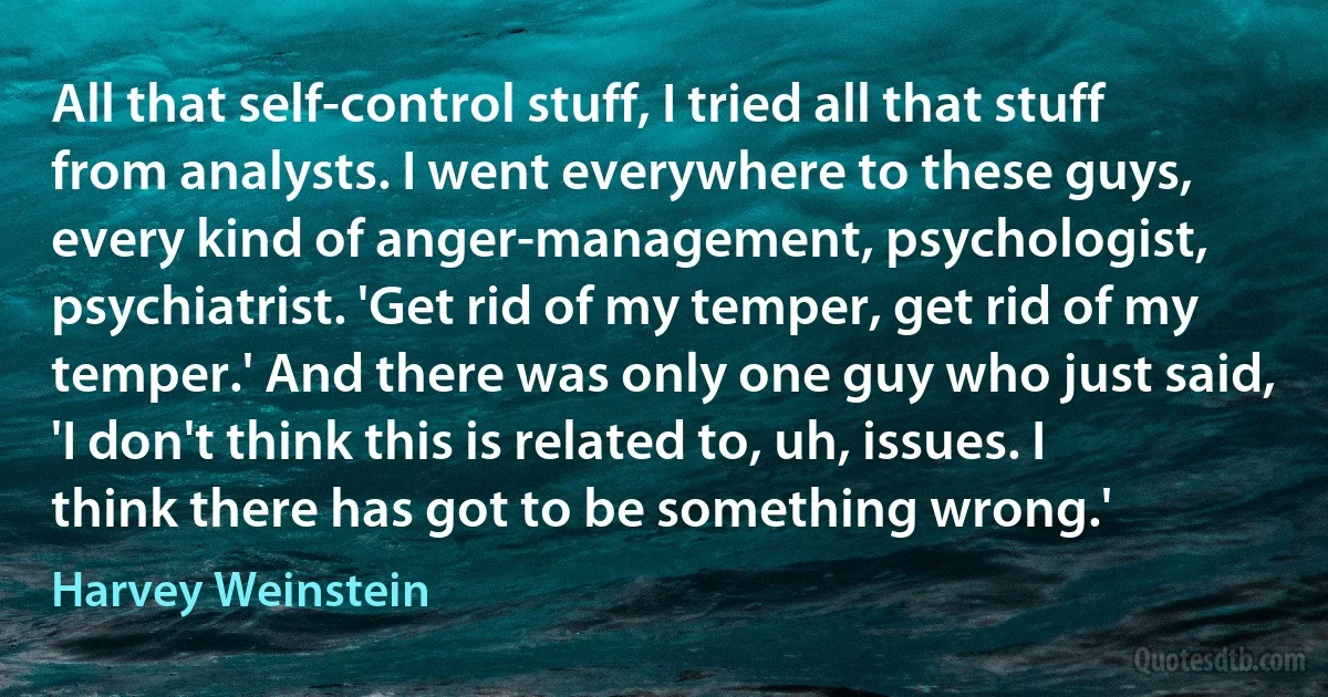 All that self-control stuff, I tried all that stuff from analysts. I went everywhere to these guys, every kind of anger-management, psychologist, psychiatrist. 'Get rid of my temper, get rid of my temper.' And there was only one guy who just said, 'I don't think this is related to, uh, issues. I think there has got to be something wrong.' (Harvey Weinstein)