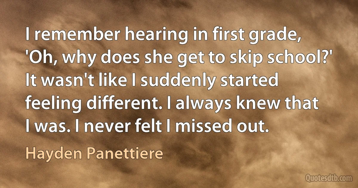 I remember hearing in first grade, 'Oh, why does she get to skip school?' It wasn't like I suddenly started feeling different. I always knew that I was. I never felt I missed out. (Hayden Panettiere)