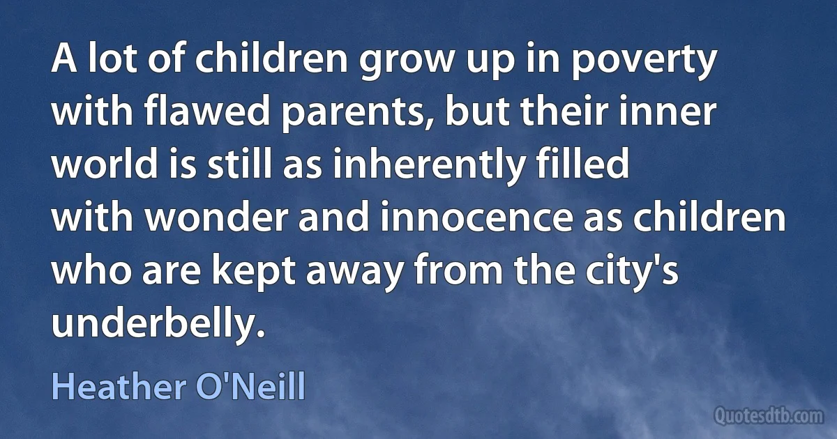 A lot of children grow up in poverty with flawed parents, but their inner world is still as inherently filled with wonder and innocence as children who are kept away from the city's underbelly. (Heather O'Neill)