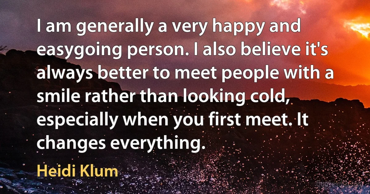 I am generally a very happy and easygoing person. I also believe it's always better to meet people with a smile rather than looking cold, especially when you first meet. It changes everything. (Heidi Klum)