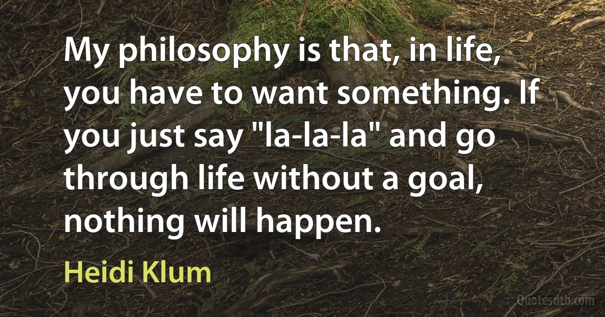 My philosophy is that, in life, you have to want something. If you just say "la-la-la" and go through life without a goal, nothing will happen. (Heidi Klum)