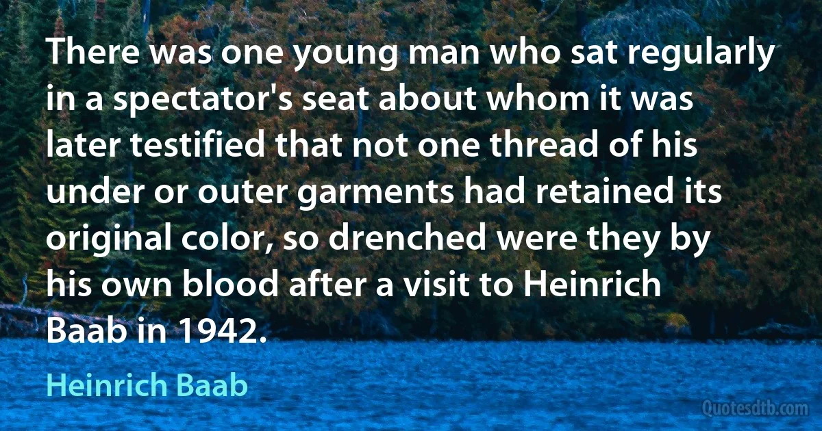 There was one young man who sat regularly in a spectator's seat about whom it was later testified that not one thread of his under or outer garments had retained its original color, so drenched were they by his own blood after a visit to Heinrich Baab in 1942. (Heinrich Baab)