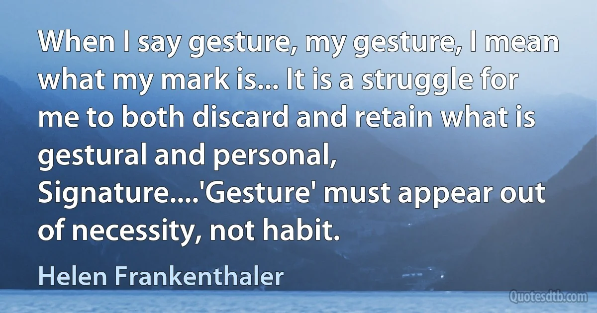 When I say gesture, my gesture, I mean what my mark is... It is a struggle for me to both discard and retain what is gestural and personal, Signature....'Gesture' must appear out of necessity, not habit. (Helen Frankenthaler)