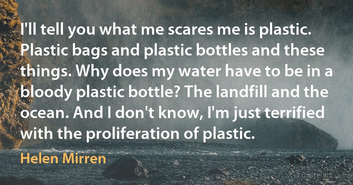 I'll tell you what me scares me is plastic. Plastic bags and plastic bottles and these things. Why does my water have to be in a bloody plastic bottle? The landfill and the ocean. And I don't know, I'm just terrified with the proliferation of plastic. (Helen Mirren)