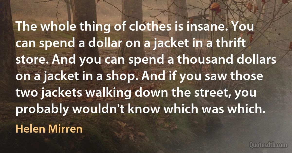 The whole thing of clothes is insane. You can spend a dollar on a jacket in a thrift store. And you can spend a thousand dollars on a jacket in a shop. And if you saw those two jackets walking down the street, you probably wouldn't know which was which. (Helen Mirren)