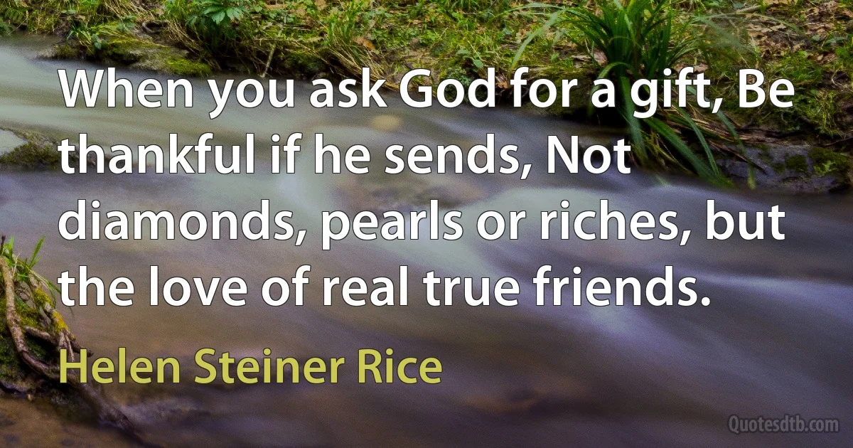 When you ask God for a gift, Be thankful if he sends, Not diamonds, pearls or riches, but the love of real true friends. (Helen Steiner Rice)