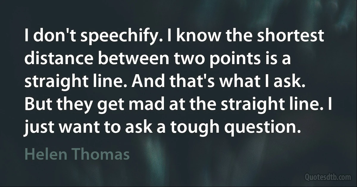 I don't speechify. I know the shortest distance between two points is a straight line. And that's what I ask. But they get mad at the straight line. I just want to ask a tough question. (Helen Thomas)