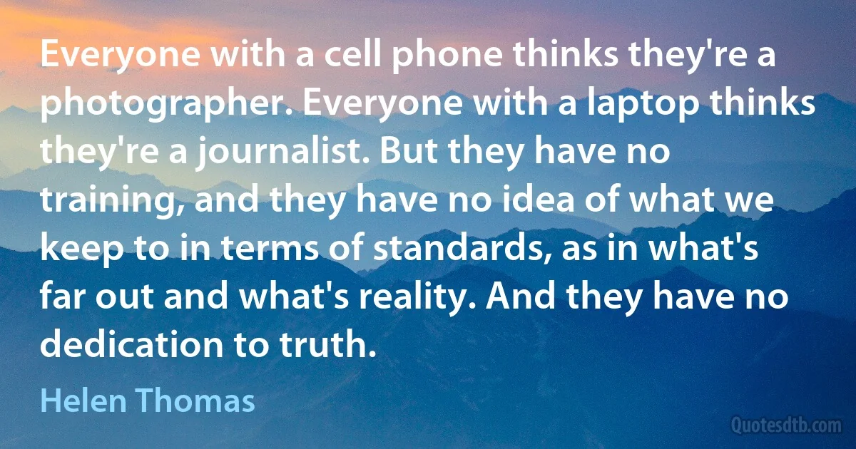 Everyone with a cell phone thinks they're a photographer. Everyone with a laptop thinks they're a journalist. But they have no training, and they have no idea of what we keep to in terms of standards, as in what's far out and what's reality. And they have no dedication to truth. (Helen Thomas)