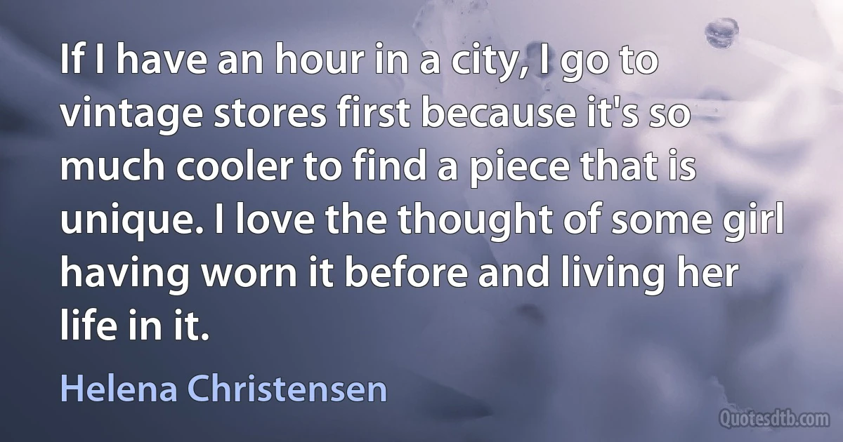 If I have an hour in a city, I go to vintage stores first because it's so much cooler to find a piece that is unique. I love the thought of some girl having worn it before and living her life in it. (Helena Christensen)