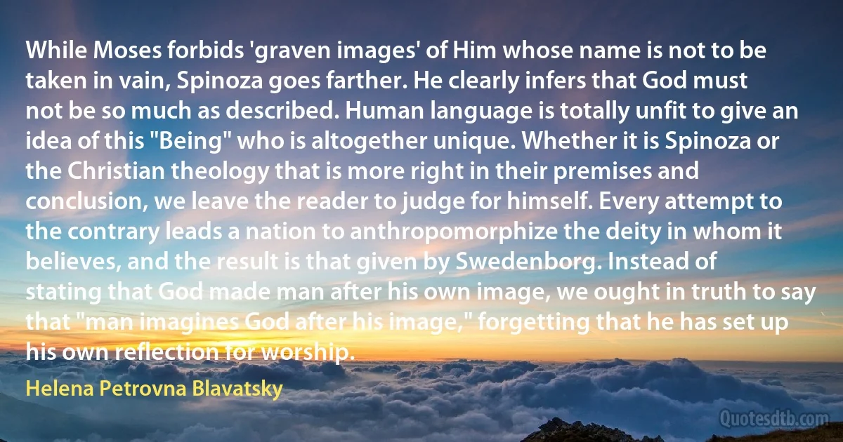 While Moses forbids 'graven images' of Him whose name is not to be taken in vain, Spinoza goes farther. He clearly infers that God must not be so much as described. Human language is totally unfit to give an idea of this "Being" who is altogether unique. Whether it is Spinoza or the Christian theology that is more right in their premises and conclusion, we leave the reader to judge for himself. Every attempt to the contrary leads a nation to anthropomorphize the deity in whom it believes, and the result is that given by Swedenborg. Instead of stating that God made man after his own image, we ought in truth to say that "man imagines God after his image," forgetting that he has set up his own reflection for worship. (Helena Petrovna Blavatsky)