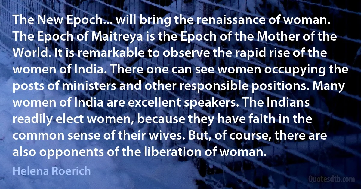 The New Epoch... will bring the renaissance of woman. The Epoch of Maitreya is the Epoch of the Mother of the World. It is remarkable to observe the rapid rise of the women of India. There one can see women occupying the posts of ministers and other responsible positions. Many women of India are excellent speakers. The Indians readily elect women, because they have faith in the common sense of their wives. But, of course, there are also opponents of the liberation of woman. (Helena Roerich)