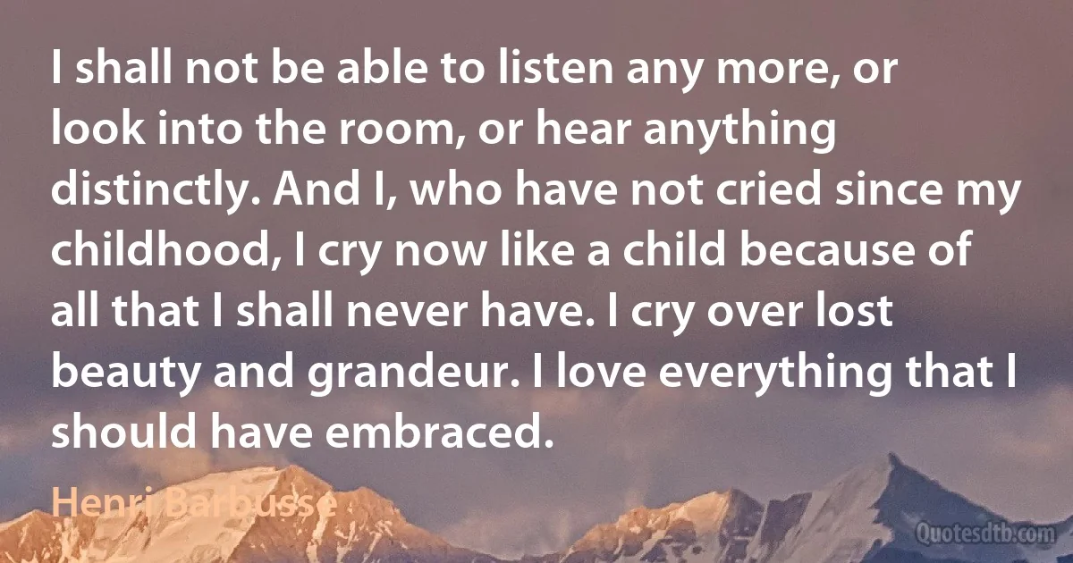 I shall not be able to listen any more, or look into the room, or hear anything distinctly. And I, who have not cried since my childhood, I cry now like a child because of all that I shall never have. I cry over lost beauty and grandeur. I love everything that I should have embraced. (Henri Barbusse)