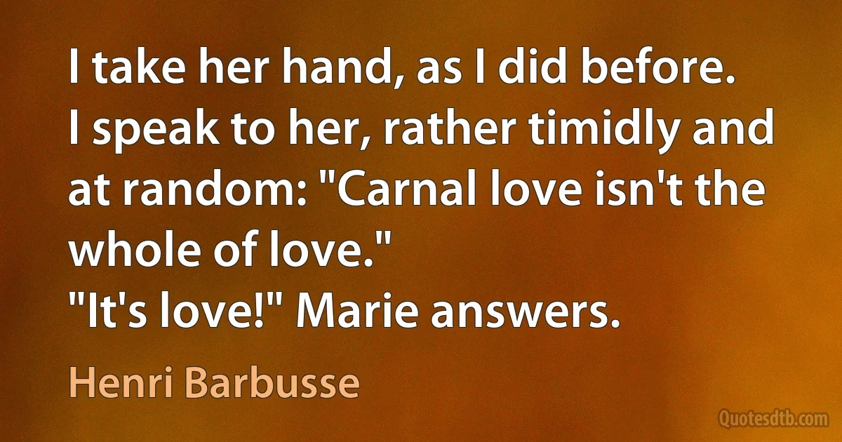 I take her hand, as I did before. I speak to her, rather timidly and at random: "Carnal love isn't the whole of love."
"It's love!" Marie answers. (Henri Barbusse)