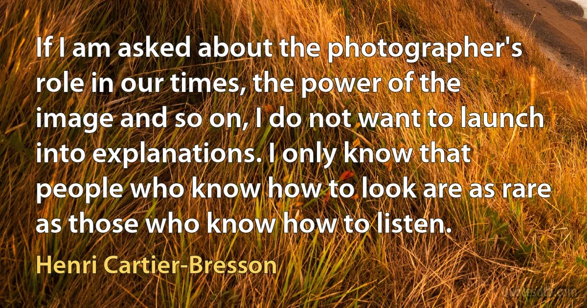 If I am asked about the photographer's role in our times, the power of the image and so on, I do not want to launch into explanations. I only know that people who know how to look are as rare as those who know how to listen. (Henri Cartier-Bresson)