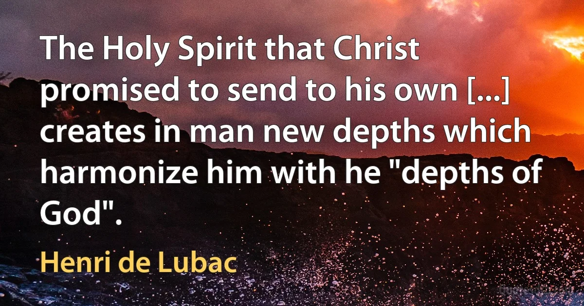 The Holy Spirit that Christ promised to send to his own [...] creates in man new depths which harmonize him with he "depths of God". (Henri de Lubac)