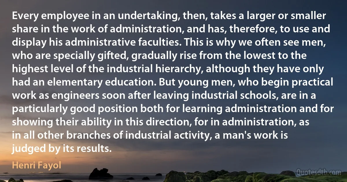 Every employee in an undertaking, then, takes a larger or smaller share in the work of administration, and has, therefore, to use and display his administrative faculties. This is why we often see men, who are specially gifted, gradually rise from the lowest to the highest level of the industrial hierarchy, although they have only had an elementary education. But young men, who begin practical work as engineers soon after leaving industrial schools, are in a particularly good position both for learning administration and for showing their ability in this direction, for in administration, as in all other branches of industrial activity, a man's work is judged by its results. (Henri Fayol)