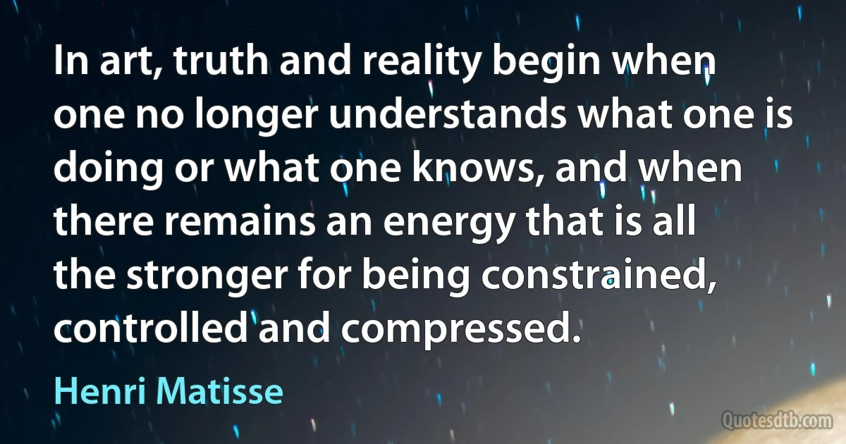 In art, truth and reality begin when one no longer understands what one is doing or what one knows, and when there remains an energy that is all the stronger for being constrained, controlled and compressed. (Henri Matisse)