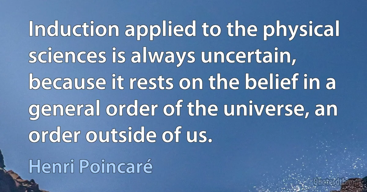 Induction applied to the physical sciences is always uncertain, because it rests on the belief in a general order of the universe, an order outside of us. (Henri Poincaré)