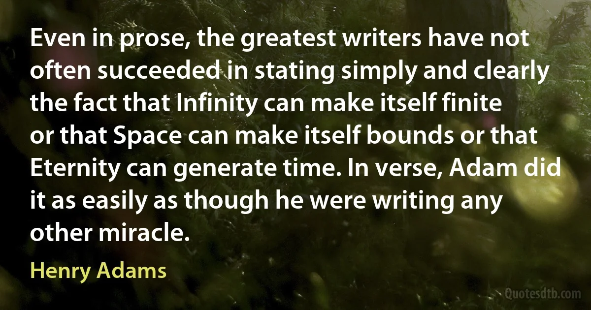 Even in prose, the greatest writers have not often succeeded in stating simply and clearly the fact that Infinity can make itself finite or that Space can make itself bounds or that Eternity can generate time. In verse, Adam did it as easily as though he were writing any other miracle. (Henry Adams)