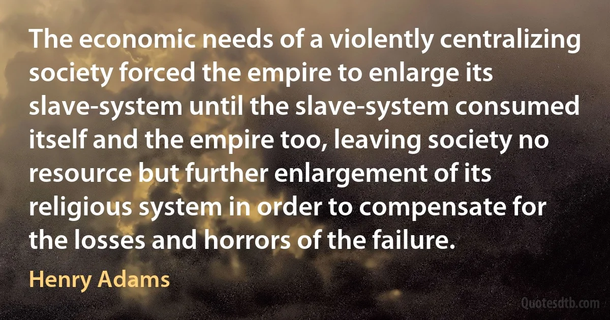 The economic needs of a violently centralizing society forced the empire to enlarge its slave-system until the slave-system consumed itself and the empire too, leaving society no resource but further enlargement of its religious system in order to compensate for the losses and horrors of the failure. (Henry Adams)