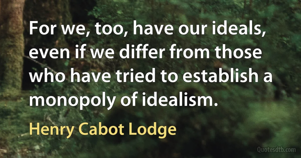 For we, too, have our ideals, even if we differ from those who have tried to establish a monopoly of idealism. (Henry Cabot Lodge)