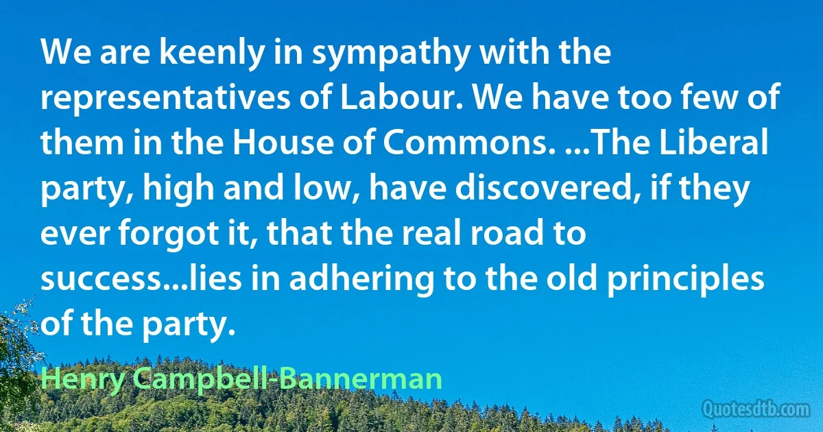 We are keenly in sympathy with the representatives of Labour. We have too few of them in the House of Commons. ...The Liberal party, high and low, have discovered, if they ever forgot it, that the real road to success...lies in adhering to the old principles of the party. (Henry Campbell-Bannerman)