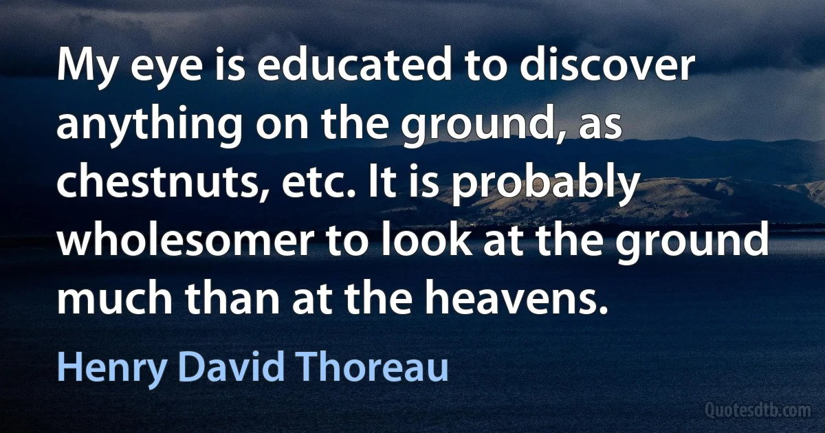 My eye is educated to discover anything on the ground, as chestnuts, etc. It is probably wholesomer to look at the ground much than at the heavens. (Henry David Thoreau)