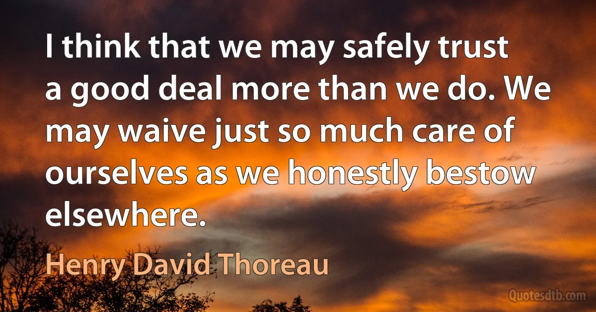 I think that we may safely trust a good deal more than we do. We may waive just so much care of ourselves as we honestly bestow elsewhere. (Henry David Thoreau)