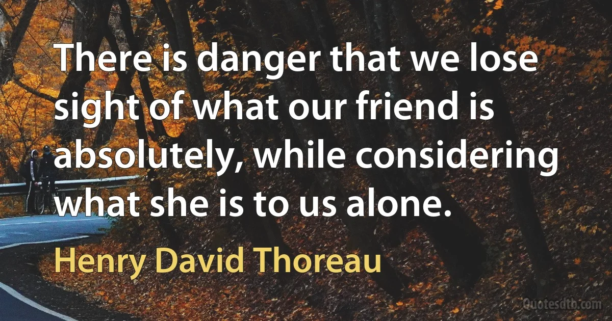 There is danger that we lose sight of what our friend is absolutely, while considering what she is to us alone. (Henry David Thoreau)