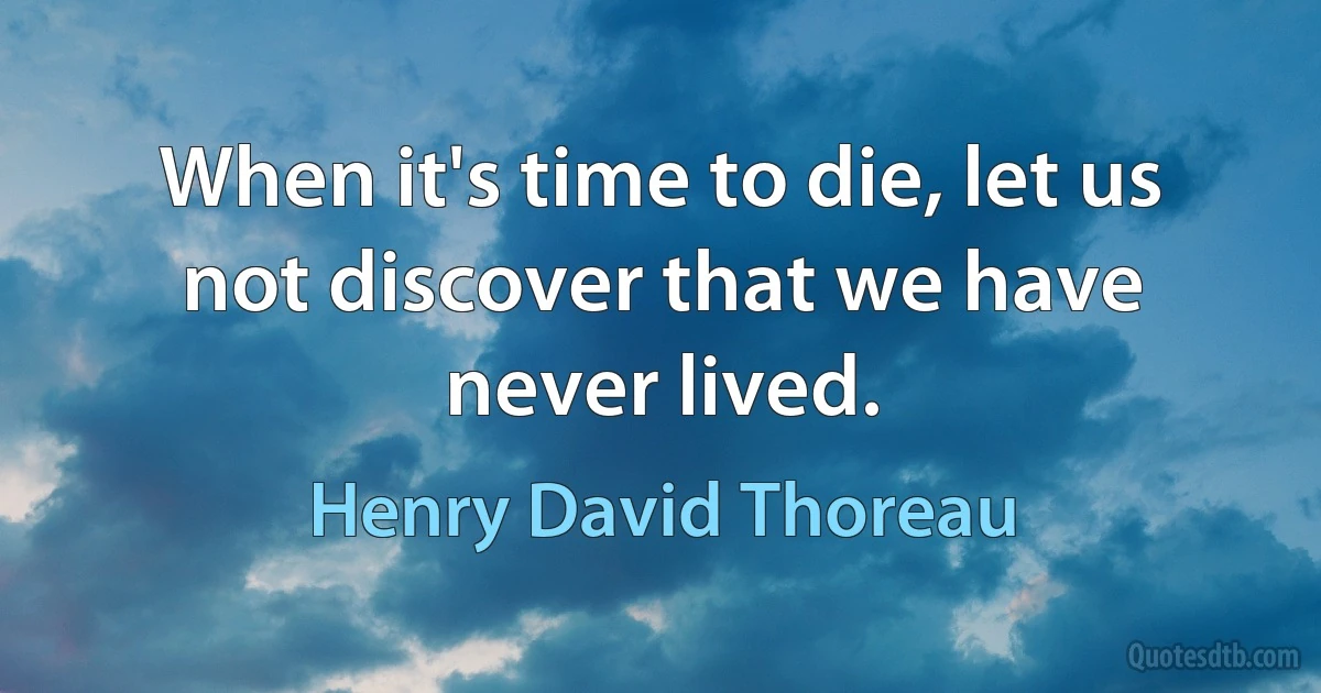 When it's time to die, let us not discover that we have never lived. (Henry David Thoreau)