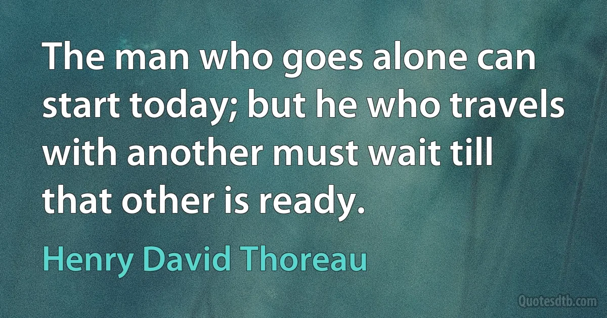 The man who goes alone can start today; but he who travels with another must wait till that other is ready. (Henry David Thoreau)