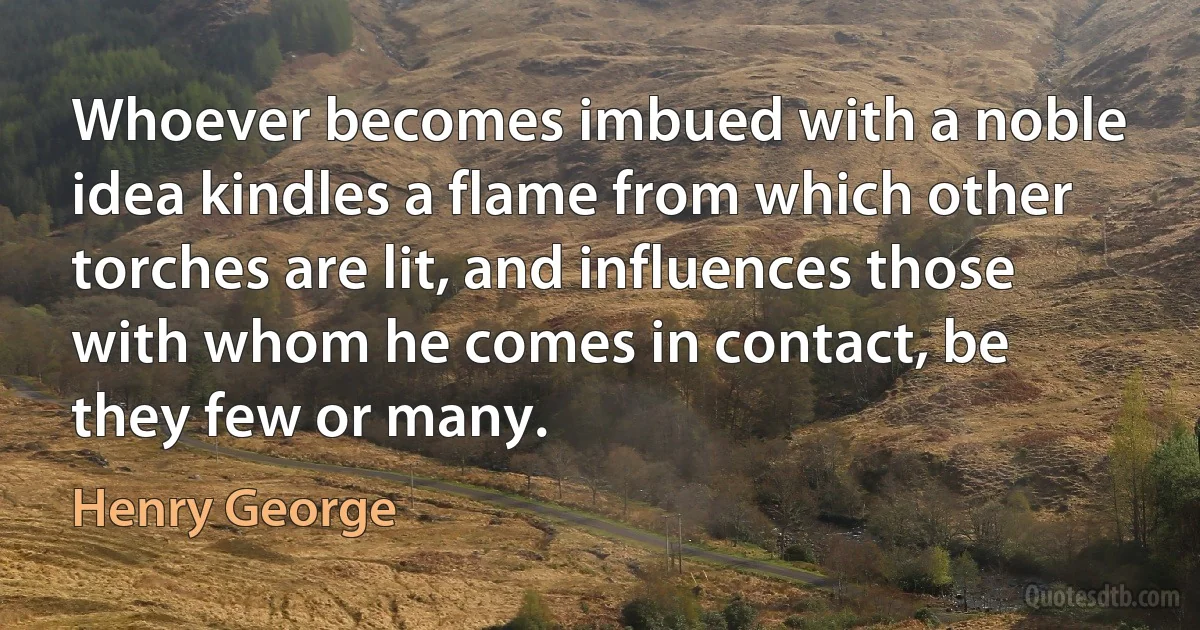 Whoever becomes imbued with a noble idea kindles a flame from which other torches are lit, and influences those with whom he comes in contact, be they few or many. (Henry George)