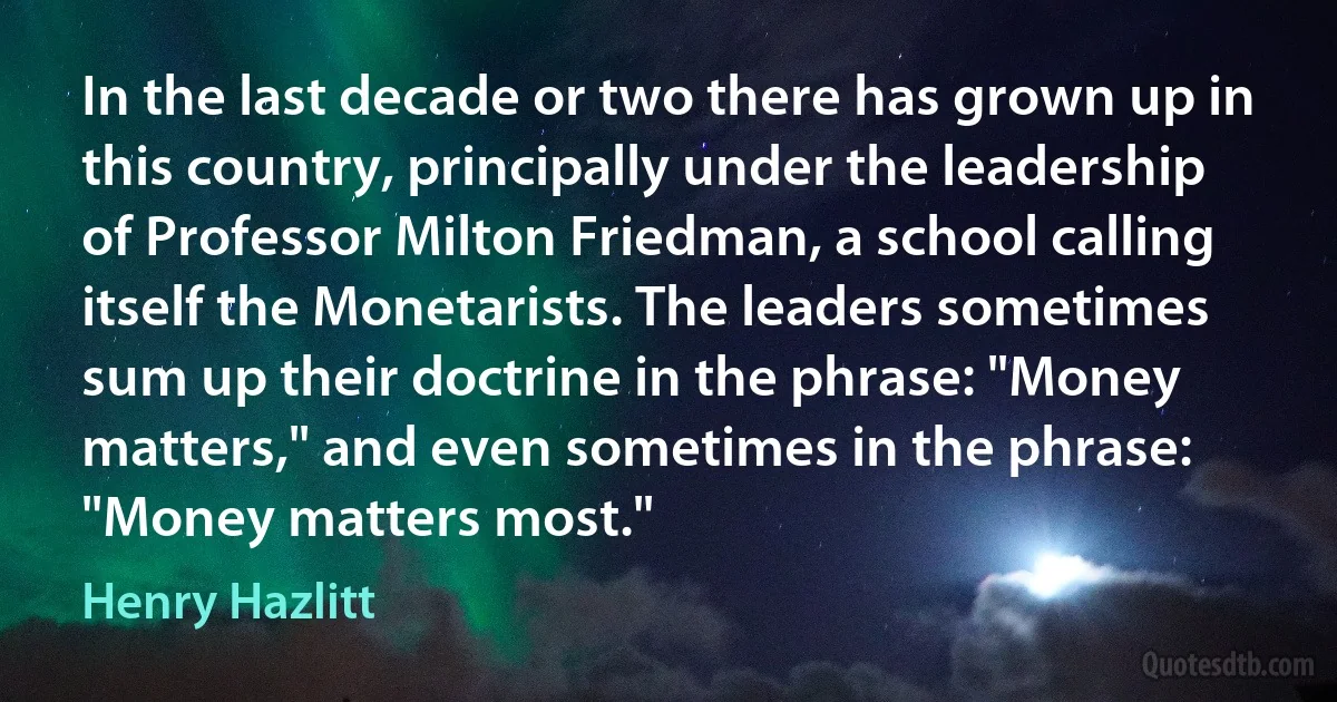 In the last decade or two there has grown up in this country, principally under the leadership of Professor Milton Friedman, a school calling itself the Monetarists. The leaders sometimes sum up their doctrine in the phrase: "Money matters," and even sometimes in the phrase: "Money matters most." (Henry Hazlitt)