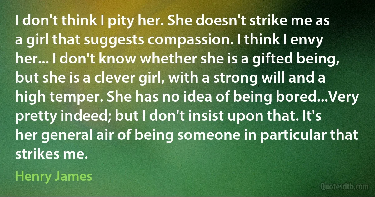 I don't think I pity her. She doesn't strike me as a girl that suggests compassion. I think I envy her... I don't know whether she is a gifted being, but she is a clever girl, with a strong will and a high temper. She has no idea of being bored...Very pretty indeed; but I don't insist upon that. It's her general air of being someone in particular that strikes me. (Henry James)