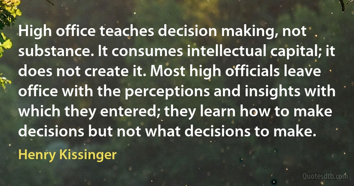 High office teaches decision making, not substance. It consumes intellectual capital; it does not create it. Most high officials leave office with the perceptions and insights with which they entered; they learn how to make decisions but not what decisions to make. (Henry Kissinger)