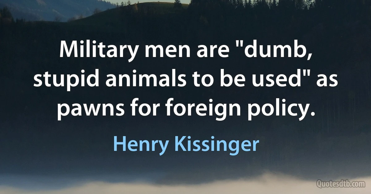 Military men are "dumb, stupid animals to be used" as pawns for foreign policy. (Henry Kissinger)