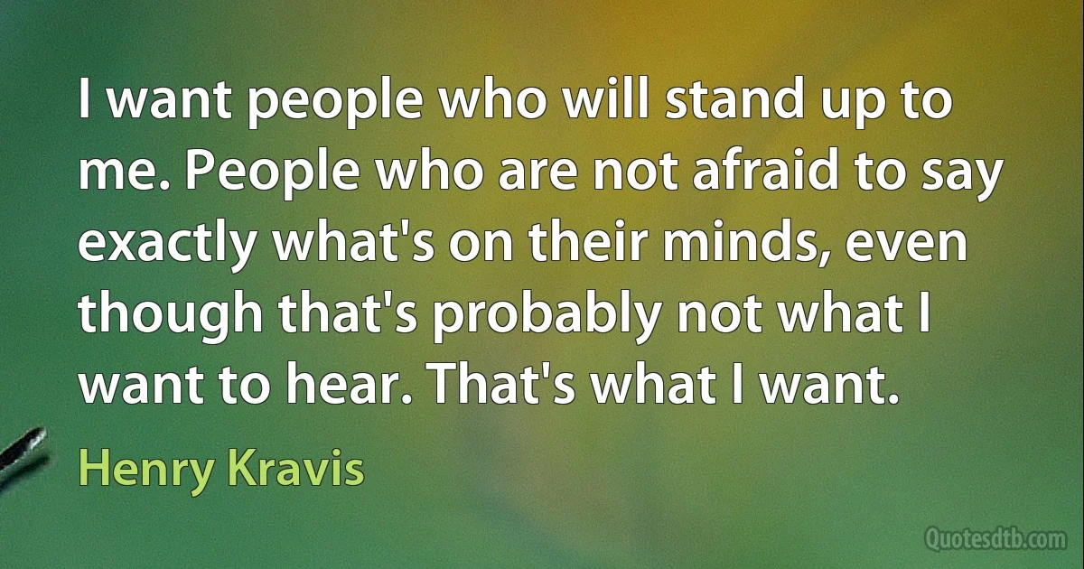 I want people who will stand up to me. People who are not afraid to say exactly what's on their minds, even though that's probably not what I want to hear. That's what I want. (Henry Kravis)