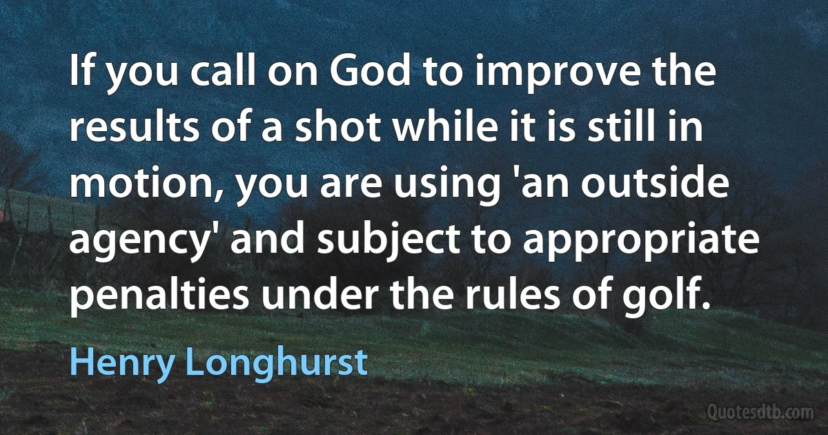 If you call on God to improve the results of a shot while it is still in motion, you are using 'an outside agency' and subject to appropriate penalties under the rules of golf. (Henry Longhurst)