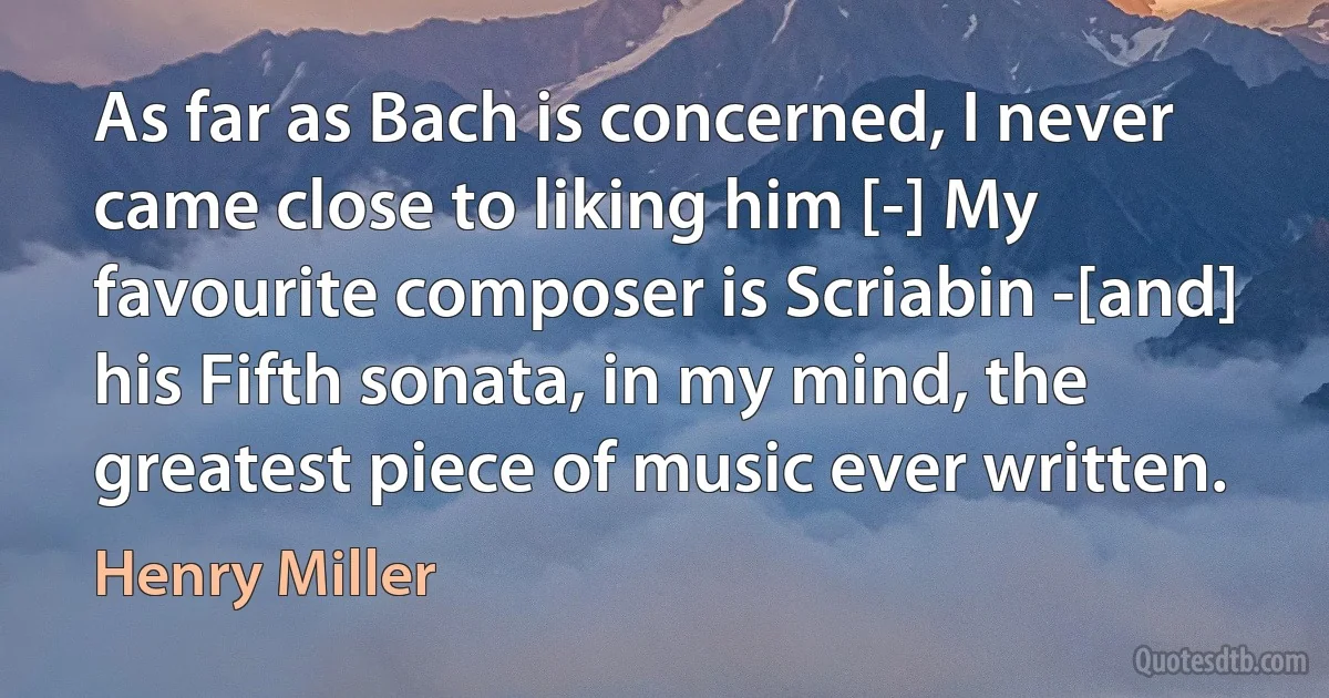 As far as Bach is concerned, I never came close to liking him [-] My favourite composer is Scriabin -[and] his Fifth sonata, in my mind, the greatest piece of music ever written. (Henry Miller)