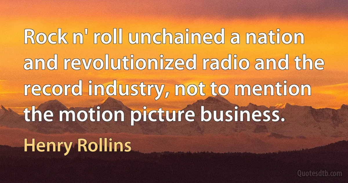 Rock n' roll unchained a nation and revolutionized radio and the record industry, not to mention the motion picture business. (Henry Rollins)