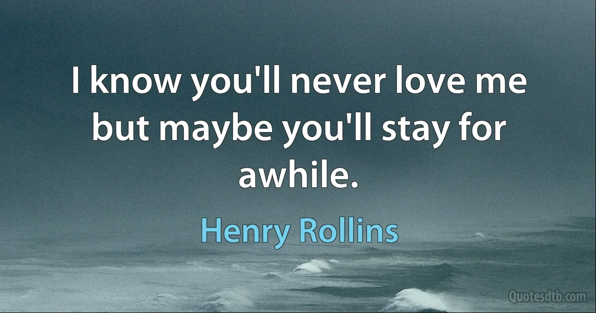 I know you'll never love me but maybe you'll stay for awhile. (Henry Rollins)