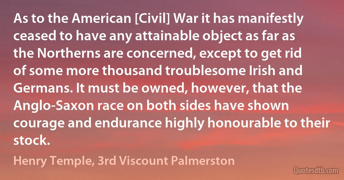 As to the American [Civil] War it has manifestly ceased to have any attainable object as far as the Northerns are concerned, except to get rid of some more thousand troublesome Irish and Germans. It must be owned, however, that the Anglo-Saxon race on both sides have shown courage and endurance highly honourable to their stock. (Henry Temple, 3rd Viscount Palmerston)