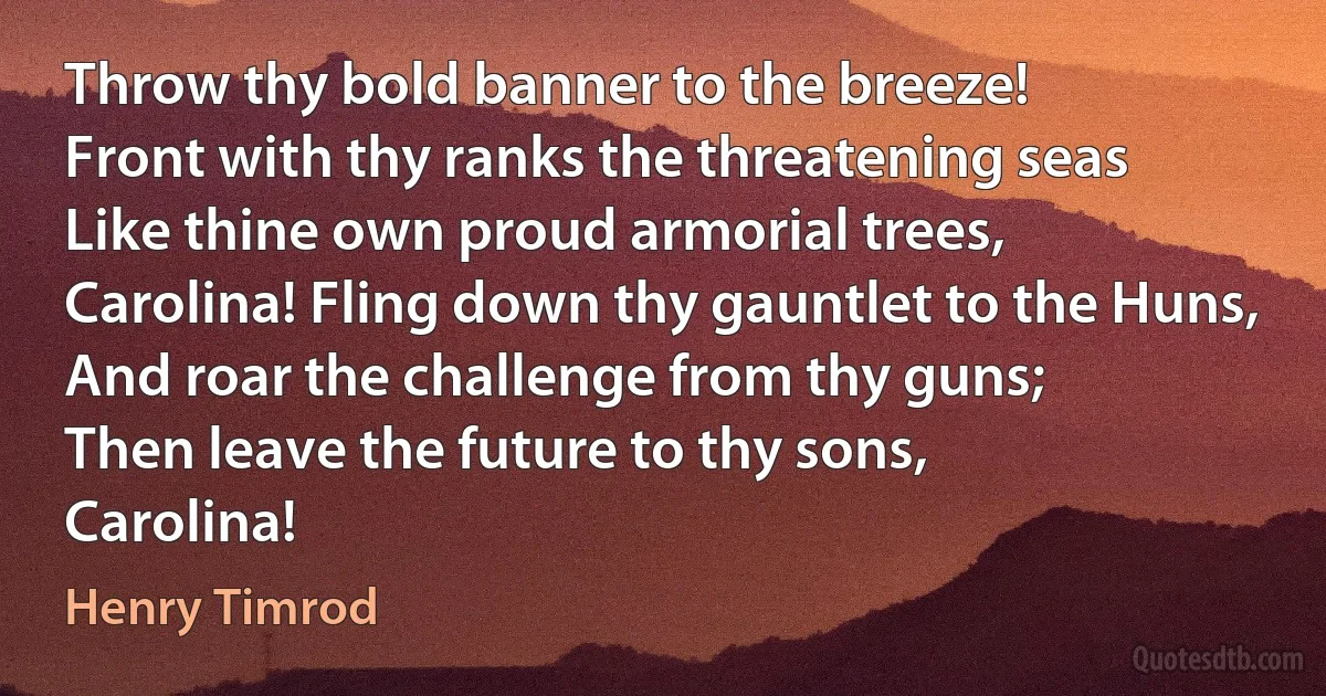 Throw thy bold banner to the breeze!
Front with thy ranks the threatening seas
Like thine own proud armorial trees,
Carolina! Fling down thy gauntlet to the Huns,
And roar the challenge from thy guns;
Then leave the future to thy sons,
Carolina! (Henry Timrod)