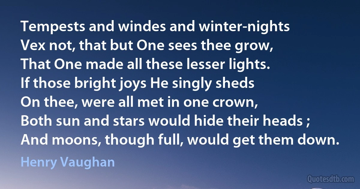 Tempests and windes and winter-nights
Vex not, that but One sees thee grow,
That One made all these lesser lights.
If those bright joys He singly sheds
On thee, were all met in one crown,
Both sun and stars would hide their heads ;
And moons, though full, would get them down. (Henry Vaughan)