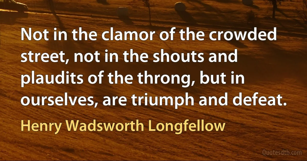 Not in the clamor of the crowded street, not in the shouts and plaudits of the throng, but in ourselves, are triumph and defeat. (Henry Wadsworth Longfellow)