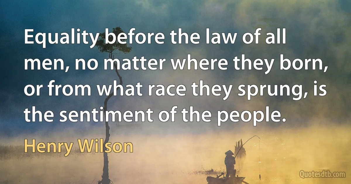 Equality before the law of all men, no matter where they born, or from what race they sprung, is the sentiment of the people. (Henry Wilson)