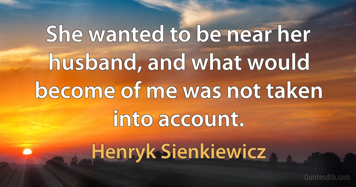 She wanted to be near her husband, and what would become of me was not taken into account. (Henryk Sienkiewicz)