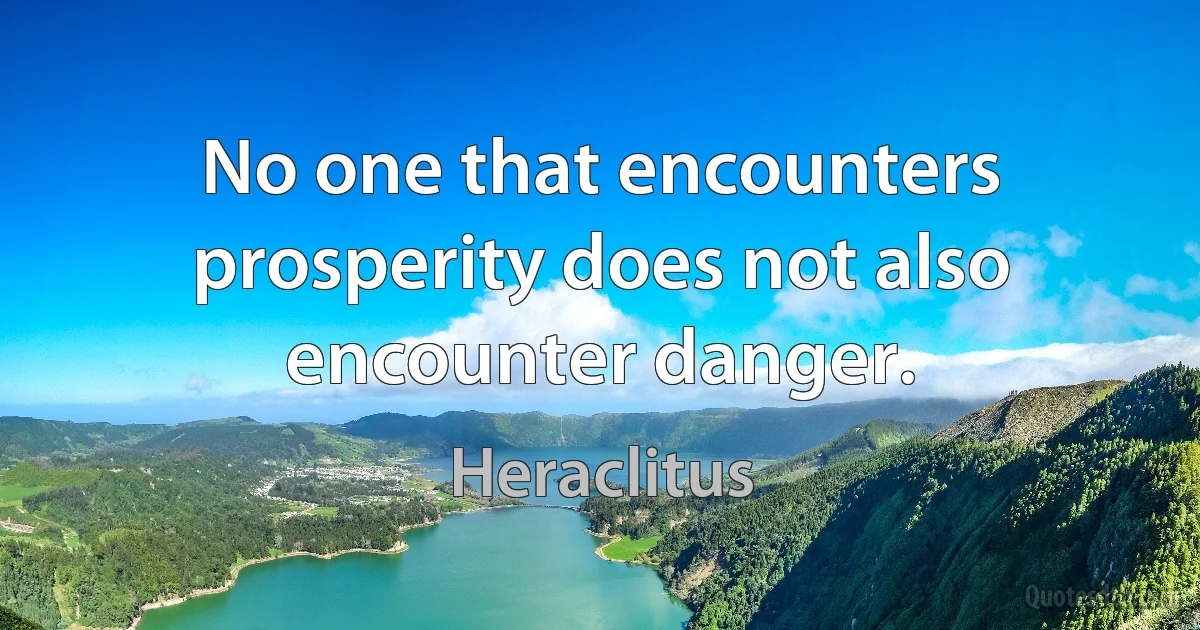 No one that encounters prosperity does not also encounter danger. (Heraclitus)