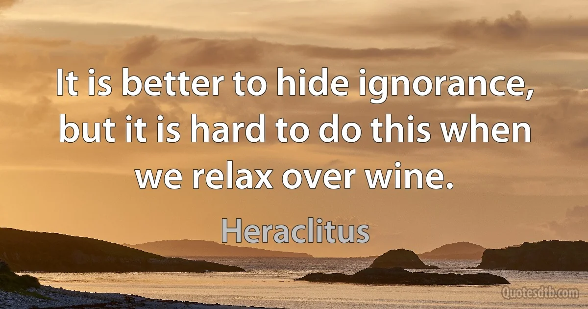 It is better to hide ignorance, but it is hard to do this when we relax over wine. (Heraclitus)